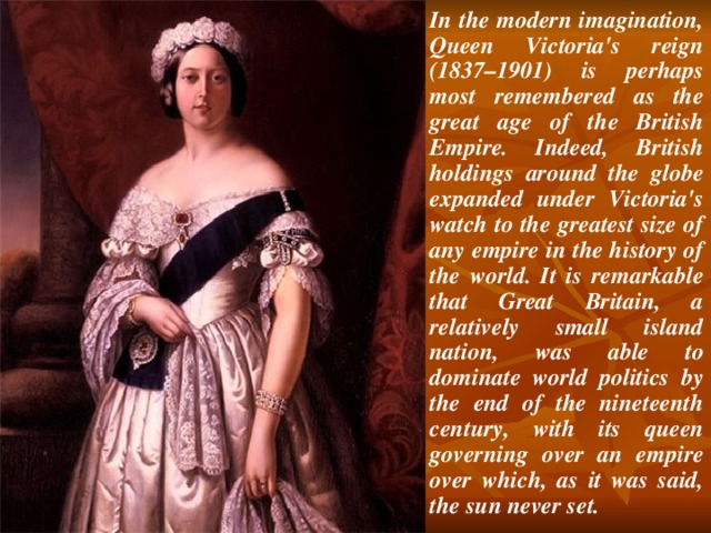 In the modern imagination, Queen Victoria's reign (1837–1901) is perhaps most remembered as the great age of the British Empire. Indeed, British holdings around the globe expanded under Victoria's watch to the greatest size of any empire in the history of the world. It is remarkable that Great Britain, a relatively small island nation, was able to dominate world politics by the end of the nineteenth century, with its queen governing over an empire over which, as it was said, the sun never set.