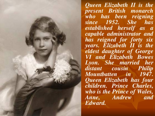 Queen Elizabeth II is the present British monarch who has been reigning since 1952. She has established herself as a capable administrator and has reigned for forty six years. Elizabeth II is the eldest daughter of George VI and Elizabeth Bowes Lyon. She married her distant cousin Philip Mountbatten in 1947. Queen Elizabeth has four children. Prince Charles, who is the Prince of Wales, Anne, Andrew and Edward.