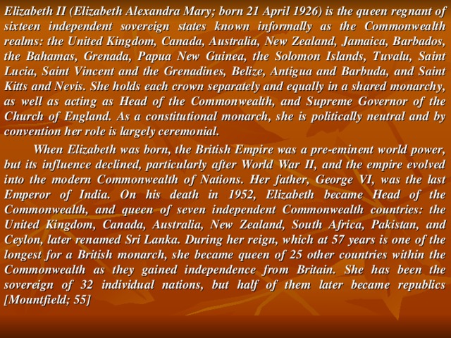 Elizabeth II (Elizabeth Alexandra Mary; born 21 April 1926) is the queen regnant of sixteen independent sovereign states known informally as the Commonwealth realms: the United Kingdom, Canada, Australia, New Zealand, Jamaica, Barbados, the Bahamas, Grenada, Papua New Guinea, the Solomon Islands, Tuvalu, Saint Lucia, Saint Vincent and the Grenadines, Belize, Antigua and Barbuda, and Saint Kitts and Nevis. She holds each crown separately and equally in a shared monarchy, as well as acting as Head of the Commonwealth, and Supreme Governor of the Church of England. As a constitutional monarch, she is politically neutral and by convention her role is largely ceremonial.  When Elizabeth was born, the British Empire was a pre-eminent world power, but its influence declined, particularly after World War II, and the empire evolved into the modern Commonwealth of Nations. Her father, George VI, was the last Emperor of India. On his death in 1952, Elizabeth became Head of the Commonwealth, and queen of seven independent Commonwealth countries: the United Kingdom, Canada, Australia, New Zealand, South Africa, Pakistan, and Ceylon, later renamed Sri Lanka. During her reign, which at 57 years is one of the longest for a British monarch, she became queen of 25 other countries within the Commonwealth as they gained independence from Britain. She has been the sovereign of 32 individual nations, but half of them later became republics [Mountfield; 55]