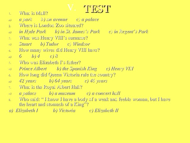 V. TEST What is Mall? a park b) an avenue c) a palace Where is London Zoo situated? in Hyde Park b) in St. James’s Park c) in Regent’s Park What was Henry VIII’s surname? Stuart b) Tudor c) Windsor How many wives did Henry VIII have? 6 b) 4 c) 8 Who was Elizabeth I’s father? Prince Albert b) the Spanish King c) Henry VIII How long did Queen Victoria rule the country? 42 years b) 64 years c) 46 years What is the Royal Albert Hall? a palace b) a museum c) a concert hall Who said: “ I know I have a body of a weak and feeble woman, but I have the heart and stomach of a King”? a) Elizabeth I b) Victoria c) Elizabeth II