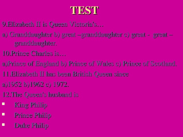 TEST 9.Elizabeth II is Queen Victoria's… a) Granddaughter b) great –granddaughter c) great - great – granddaughter. 10.Prince Charles is… a)Prince of England b) Prince of Wales c) Prince of Scotland. 11.Elizabeth II has been British Queen since a)1952 b)1962 c) 1972. 12.The Queen's husband is