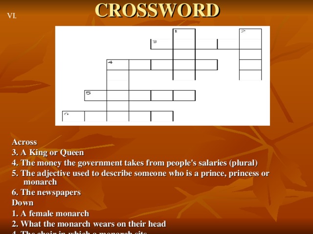 CROSSWORD VI. Across 3. A King or Queen 4. The money the government takes from people's salaries (plural) 5. The adjective used to describe someone who is a prince, princess or monarch 6. The newspapers Down 1. A female monarch 2. What the monarch wears on their head 4. The chair in which a monarch sits