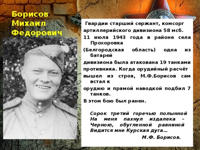 Борисов Михаил Федорович  Гвардии старший сержант, комсорг артиллерийского дивизиона 58 мсб. 11 июля 1943 года в районе села Прохоровка (Белгородская область) одна из батарей дивизиона была атакована 19 танками противника. Когда орудийный расчёт вышел из строя, М.Ф.Борисов сам встал к орудию и прямой наводкой подбил 7 танков. В этом бою был ранен.  Сорок третий горечью полынной  На меня пахнул издалека –  Черною, обугленной равниной  Видится мне Курская дуга…  М.Ф. Борисов.