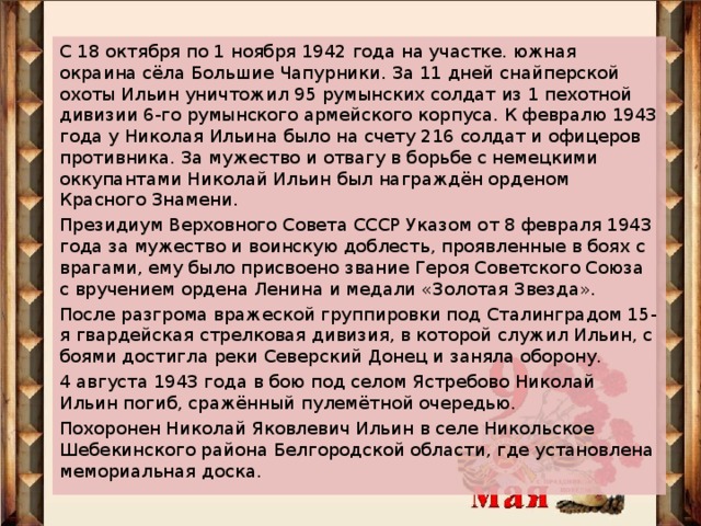 С 18 октября по 1 ноября 1942 года на участке. южная окраина сёла Большие Чапурники. За 11 дней снайперской охоты Ильин уничтожил 95 румынских солдат из 1 пехотной дивизии 6-го румынского армейского корпуса. К февралю 1943 года у Николая Ильина было на счету 216 солдат и офицеров противника. За мужество и отвагу в борьбе с немецкими оккупантами Николай Ильин был награждён орденом Красного Знамени. Президиум Верховного Совета СССР Указом от 8 февраля 1943 года за мужество и воинскую доблесть, проявленные в боях с врагами, ему было присвоено звание Героя Советского Союза с вручением ордена Ленина и медали «Золотая Звезда». После разгрома вражеской группировки под Сталинградом 15-я гвардейская стрелковая дивизия, в которой служил Ильин, с боями достигла реки Северский Донец и заняла оборону. 4 августа 1943 года в бою под селом Ястребово Николай Ильин погиб, сражённый пулемётной очередью. Похоронен Николай Яковлевич Ильин в селе Никольское Шебекинского района Белгородской области, где установлена мемориальная доска.