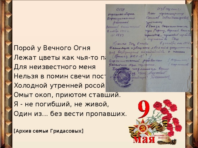 Порой у Вечного Огня Лежат цветы как чья-то память. Для неизвестного меня Нельзя в помин свечи поставить. Холодной утренней росой Омыт окоп, приютом ставший. Я - не погибший, не живой, Один из... без вести пропавших. [ Архив семьи Гридасовых ]