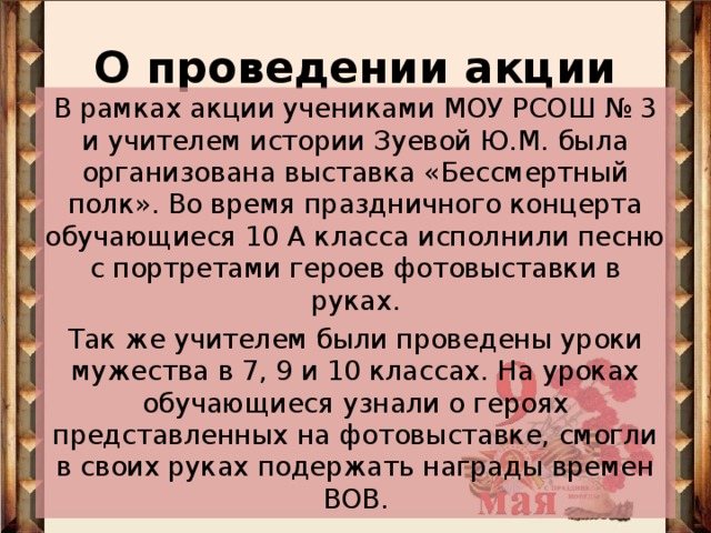 О проведении акции В рамках акции учениками МОУ РСОШ № 3 и учителем истории Зуевой Ю.М. была организована выставка «Бессмертный полк». Во время праздничного концерта обучающиеся 10 А класса исполнили песню с портретами героев фотовыставки в руках. Так же учителем были проведены уроки мужества в 7, 9 и 10 классах. На уроках обучающиеся узнали о героях представленных на фотовыставке, смогли в своих руках подержать награды времен ВОВ.