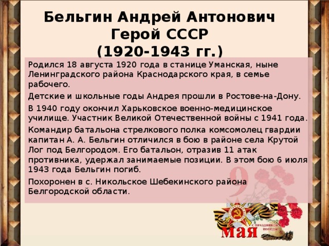 Бельгин Андрей Антонович  Герой СССР  (1920-1943 гг.)   Родился 18 августа 1920 года в станице Уманская, ныне Ленинградского района Краснодарского края, в семье рабочего. Детские и школьные годы Андрея прошли в Ростове-на-Дону. В 1940 году окончил Харьковское военно-медицинское училище. Участник Великой Отечественной войны с 1941 года. Командир батальона стрелкового полка комсомолец гвардии капитан А. А. Бельгин отличился в бою в районе села Крутой Лог под Белгородом. Его батальон, отразив 11 атак противника, удержал занимаемые позиции. В этом бою 6 июля 1943 года Бельгин погиб. Похоронен в с. Никольское Шебекинского района Белгородской области.