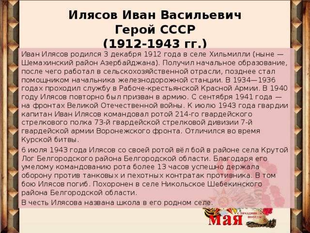 Илясов Иван Васильевич  Герой СССР  (1912-1943 гг.)   Иван Илясов родился 3 декабря 1912 года в селе Хильмилли (ныне — Шемахинский район Азербайджана). Получил начальное образование, после чего работал в сельскохозяйственной отрасли, позднее стал помощником начальника железнодорожной станции. В 1934—1936 годах проходил службу в Рабоче-крестьянской Красной Армии. В 1940 году Илясов повторно был призван в армию. С сентября 1941 года — на фронтах Великой Отечественной войны. К июлю 1943 года гвардии капитан Иван Илясов командовал ротой 214-го гвардейского стрелкового полка 73-й гвардейской стрелковой дивизии 7-й гвардейской армии Воронежского фронта. Отличился во время Курской битвы. 6 июля 1943 года Илясов со своей ротой вёл бой в районе села Крутой Лог Белгородского района Белгородской области. Благодаря его умелому командованию рота более 13 часов успешно держала оборону против танковых и пехотных контратак противника. В том бою Илясов погиб. Похоронен в селе Никольское Шебекинского района Белгородской области. В честь Илясова названа школа в его родном селе.