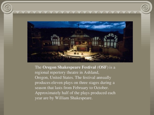 The  Oregon Shakespeare Festival  ( OSF ) is a regional repertory theatre in Ashland, Oregon, United States. The festival annually produces eleven plays on three stages during a season that lasts from February to October. Approximately half of the plays produced each year are by William Shakespeare.