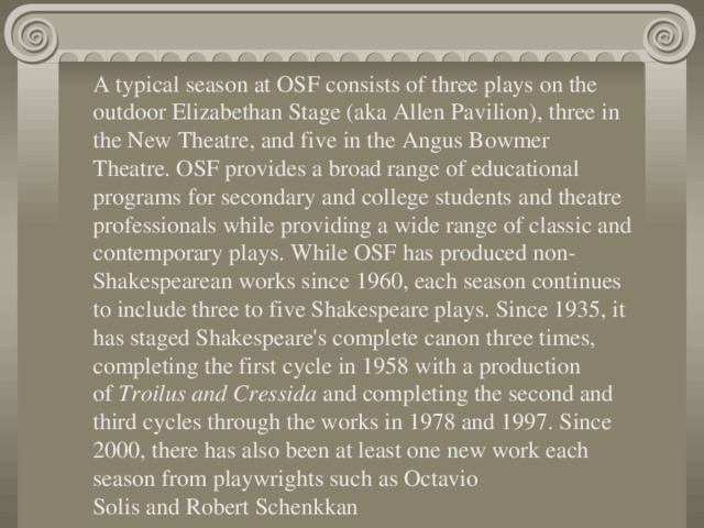 A typical season at OSF consists of three plays on the outdoor Elizabethan Stage (aka Allen Pavilion), three in the New Theatre, and five in the Angus Bowmer Theatre. OSF provides a broad range of educational programs for secondary and college students and theatre professionals while providing a wide range of classic and contemporary plays. While OSF has produced non-Shakespearean works since 1960, each season continues to include three to five Shakespeare plays. Since 1935, it has staged Shakespeare's complete canon three times, completing the first cycle in 1958 with a production of  Troilus and Cressida  and completing the second and third cycles through the works in 1978 and 1997. Since 2000, there has also been at least one new work each season from playwrights such as Octavio Solis and Robert Schenkkan