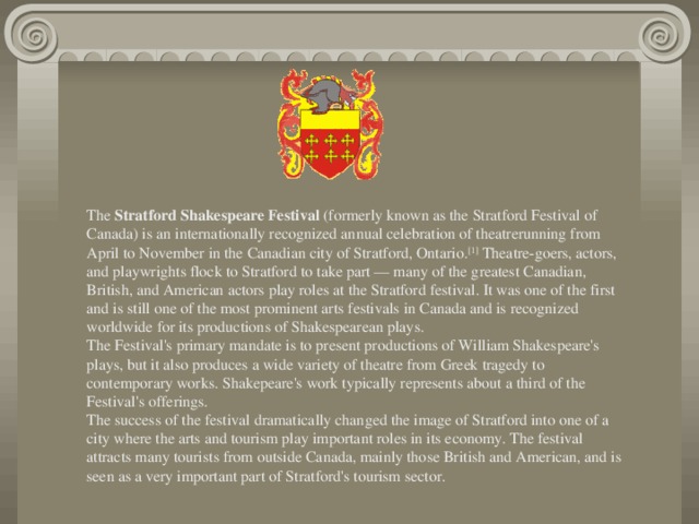 The  Stratford Shakespeare Festival  (formerly known as the Stratford Festival of Canada) is an internationally recognized annual celebration of theatrerunning from April to November in the Canadian city of Stratford, Ontario. [1]  Theatre-goers, actors, and playwrights flock to Stratford to take part — many of the greatest Canadian, British, and American actors play roles at the Stratford festival. It was one of the first and is still one of the most prominent arts festivals in Canada and is recognized worldwide for its productions of Shakespearean plays. The Festival's primary mandate is to present productions of William Shakespeare's plays, but it also produces a wide variety of theatre from Greek tragedy to contemporary works. Shakepeare's work typically represents about a third of the Festival's offerings. The success of the festival dramatically changed the image of Stratford into one of a city where the arts and tourism play important roles in its economy. The festival attracts many tourists from outside Canada, mainly those British and American, and is seen as a very important part of Stratford's tourism sector.