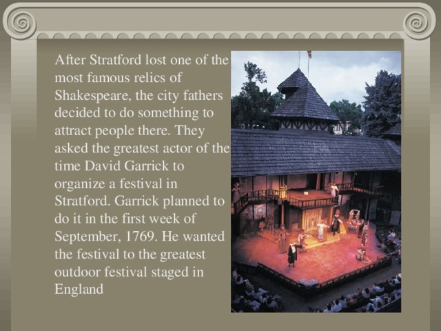 After Stratford lost one of the most famous relics of Shakespeare, the city fathers decided to do something to attract people there. They asked the greatest actor of the time David Garrick to organize a festival in Stratford. Garrick planned to do it in the first week of September, 1769. He wanted the festival to the greatest outdoor festival staged in England