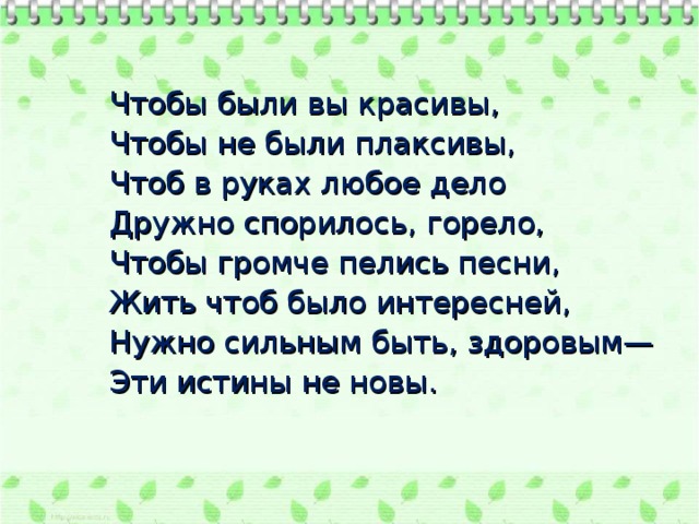 Чтобы были вы красивы, Чтобы не были плаксивы, Чтоб в руках любое дело Дружно спорилось, горело, Чтобы громче пелись песни, Жить чтоб было интересней, Нужно сильным быть, здоровым— Эти истины не новы.