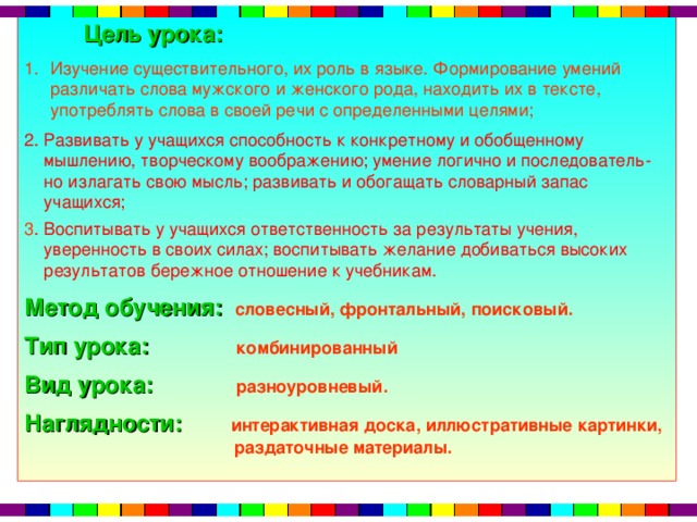 Цель урока:  Изучение существительного, их роль в языке. Формирование умений различать слова мужского и женского рода, находить их в тексте, употреблять слова в своей речи с определенными целями; 2. Развивать у учащихся способность к конкретному и обобщенному  мышлению, творческому воображению; умение логично и последователь-  но излагать свою мысль; развивать и обогащать словарный запас  учащихся; 3 . Воспитывать у учащихся ответственность за результаты учения,  уверенность в своих силах; воспитывать желание добиваться высоких  результатов бережное отношение к учебникам. Метод обучения:  словесный, фронтальный, поисковый. Тип урока:  комбинированный Вид урока:  разноуровневый. Наглядности:  интерактивная доска,  иллюстративные картинки,  раздаточные материалы.