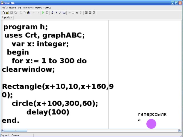 program h;  uses Crt, graphABC;  var x: integer;  begin  for x:= 1 to 300 do clearwindow;  Rectangle(x+10,10,x+160,90);  circle(x+100,300,60);  delay(100) end. гиперссылка