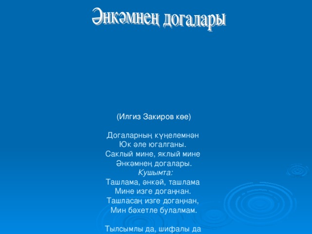 (Илгиз Закиров көе)   Догаларның күңелемнән  Юк ә ле югалганы.  Саклый мине, яклый мине  Әнкәмнең догалары.   Кушымта:  Ташлама, әнкәй, ташлама  Мине изге догаңнан.  Ташласаң изге догаңнан,  Мин бәхетле булалмам.   Тылсымлы да, шифалы да  Әнкәмнең догалары —  Догаларның шатлык кына  Китерә торганнары.  Кушымта:  Ташлама, әнкәй, ташлама  Мине изге догаңнан.  Ташласаң изге догаңнан,  Мин бәхетле булалмам.