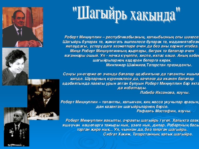 Роберт Миңнуллин – республикабызның, халкыбызның олы шәхесе. Шагыйр ь буларак та, җәмәгат ь эшлеклесе буларак та, мәдәниятебезне яклаудагы, үстерүдәге хезмәтләре өчен дә без аны хөрмәт итәбез.  Миңа Роберт Миңнуллинның җырлары, бигрәк тә балалар өчен язганнары ошый. Ул - нечкә күңелле, хисле, ихлас кеше. Аның кебек шагыйрьләрнең кадерен белергә кирәк.  Минтимер Шәймиев,Татарстан президенты.   Соңгы ун-егерме ел эченд ә балалар әдәбиятына да талантлы яш ь ләр килде. Шуларның күренеклесе дә, көчлесе дә икәнен балалар әдәбиятында лаеклы урын алган булуын Роберт Миңнуллин бар яктан да исбатлады.  Ләбибә Ихсанова, язучы.   Роберт Миңнуллин – талантлы, халыкчан, киң масса укучылар арасында дан казанган шагыйр ь ләрнең берсе.  Рафаэл ь Мостафин, язучы.   Роберт Миңнуллин вакытлы, очраклы шагыйр ь түгел. Халыкта озак яшәүчән кешеләргә тамыры нык, үзәге нык, диләр. Робертның басып торган җире нык... Ул, чыннан да, без теләгән шагыйр ь.   Сибгат Хәким, Татарстанның халык шагыйре.