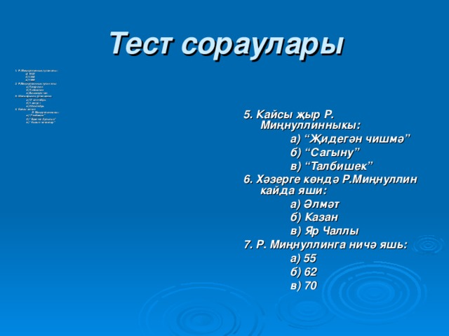 Тест сораулары 1. Р. Миңнуллинның туган елы:  а) 1932  б) 1948  в) 1955 2. Р.Миңнуллинның туган ягы:  а) Татарстан  б) Үзбәкстан  в) Башкортстан 3. Шагыйр ь нең туган көне:  а) 17 сентябр ь  б) 1 август  в) 29 октябрь 4. Кайсы китап  Р. Миңнуллинныкы:  а) “Гөлбакча”  б) “Бәхетле булыгыз”  в) “Кызыл чәчәкләр” 5. Кайсы җыр Р. Миңнуллинныкы:  а) “Җидегән чишмә”  б) “Сагыну”  в) “Талбишек” 6. Хәзерге көндә Р.Миңнуллин кайда яши:  а) Әлмәт  б) Казан  в) Яр Чаллы 7. Р. Миңнуллинга ничә яш ь:  а) 55  б) 62  в) 70