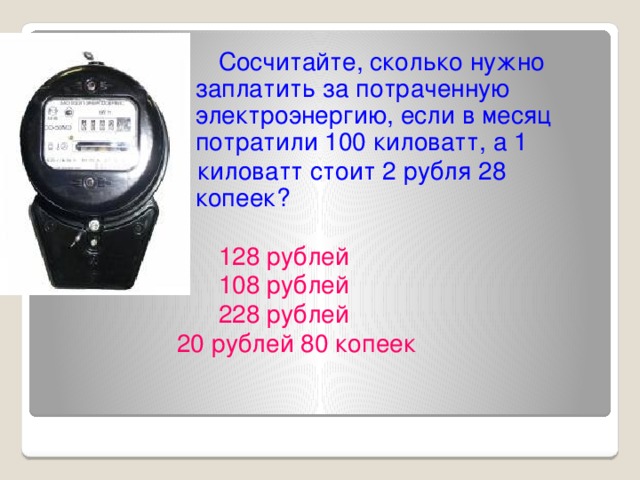 Сосчитайте, сколько нужно заплатить за потраченную электроэнергию, если в месяц потратили 100 киловатт, а 1 1 киловатт стоит 2 рубля 28 копеек?  128 рублей  108 рублей  228 рублей 20 рублей 80 копеек