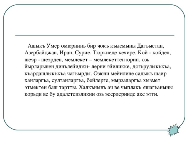 Ашыкъ Умер омюрнинъ бир чокъ къысмыны Дагъыстан, Азербайджан, Иран, Сурие, Тюркиеде кечире. Кой - койден, шеэр - шеэрден, мемлекет – мемлекеттен юрип, озь йырларынен динълейиджи- лерни эйиликке, догърулыкъкъа, къардашлыкъкъа чагъырды. Озюни мейилине садыкъ шаир ханларгъа, султанларгъа, бейлерге, мырзаларгъа хызмет этмектен баш тартты. Халкънынъ ач ве чыплакъ яшагъаныны корьди ве бу адалетсизликни озь эсерлеринде акс этти.