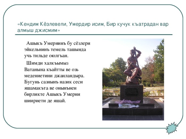 «Кендим Кёзлевели, Умердир исим, Бир кучук къатрадан вар алмыш джисмим»  Ашыкъ Умернинъ бу сёзлери эйкельнинъ темель ташында учь тильде оюлгъан.  Шимди халкъымыз Ватанына къайтты ве озь медениетини джанландыра. Бугунь сазнынъ назик сеси яшамакъта ве онынънен бирликте Ашыкъ Умерни шиириети де яшай.