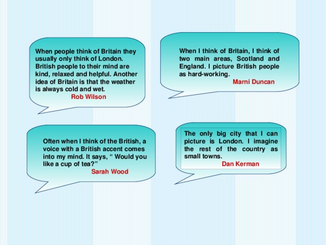 When I think of Britain, I think of two main areas, Scotland and England. I picture British people as hard-working.  Marni Duncan When people think of Britain they usually only think of London. British people to their mind are kind, relaxed and helpful. Another idea of Britain is that the weather is always cold and wet.  Rob Wilson The only big city that I can picture is London. I imagine the rest of the country as small towns.  Dan Kerman Often when I think of the British, a voice with a British accent comes into my mind. It says, “ Would you like a cup of tea?”  Sarah Wood