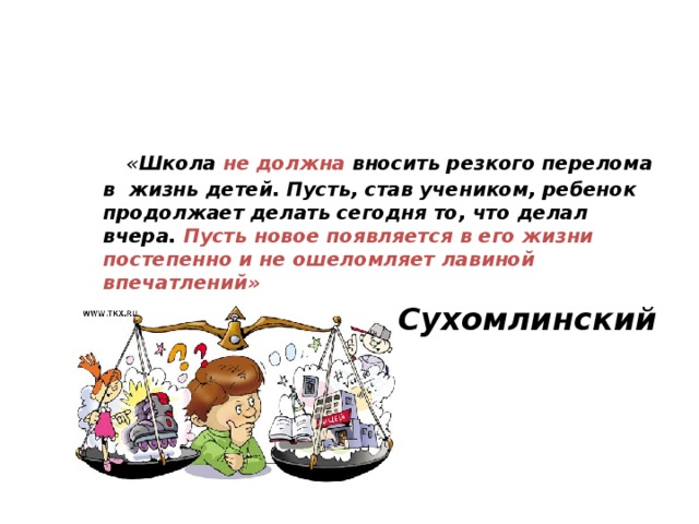 « Школа не должна вносить резкого перелома в жизнь детей. Пусть, став учеником, ребенок продолжает делать сегодня то, что делал вчера. Пусть новое появляется в его жизни постепенно и не ошеломляет лавиной впечатлений »  В.А. Сухомлинский