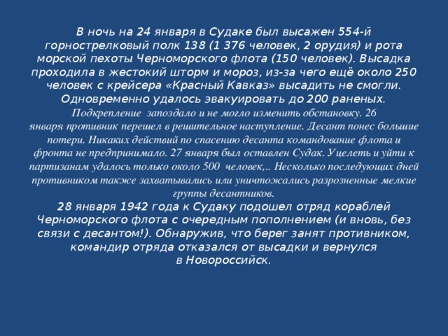 В ночь на 24 января в Судаке был высажен 554-й горнострелковый полк 138 (1 376 человек, 2 орудия) и рота морской пехоты Черноморского флота (150 человек). Высадка проходила в жестокий шторм и мороз, из-за чего ещё около 250 человек с крейсера «Красный Кавказ» высадить не смогли. Одновременно удалось эвакуировать до 200 раненых.  Подкрепление запоздало и не могло изменить обстановку. 26 января противник перешел в решительное наступление. Десант понес большие потери. Никаких действий по спасению десанта командование флота и фронта не предпринимало. 27 января был оставлен Судак. Уцелеть и уйти к партизанам удалось только около 500 человек,.. Несколько последующих дней противником также захватывались или уничтожались разрозненные мелкие группы десантников.  28 января 1942 года к Судаку подошел отряд кораблей Черноморского флота с очередным пополнением (и вновь, без связи с десантом!). Обнаружив, что берег занят противником, командир отряда отказался от высадки и вернулся в Новороссийск.