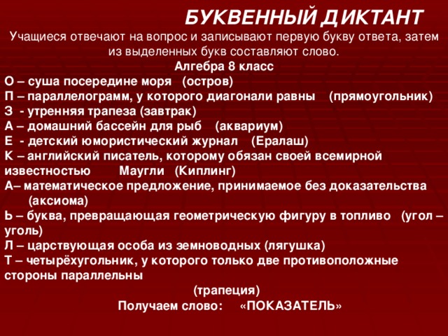 БУКВЕННЫЙ ДИКТАНТ Учащиеся отвечают на вопрос и записывают первую букву ответа, затем из выделенных букв составляют слово. Алгебра 8 класс О – суша посередине моря (остров) П – параллелограмм, у которого диагонали равны (прямоугольник) З - утренняя трапеза (завтрак) А – домашний бассейн для рыб (аквариум) Е - детский юмористический журнал (Ералаш) К – английский писатель, которому обязан своей всемирной известностью Маугли (Киплинг) А– математическое предложение, принимаемое без доказательства  (аксиома) Ь – буква, превращающая геометрическую фигуру в топливо (угол – уголь) Л – царствующая особа из земноводных (лягушка) Т – четырёхугольник, у которого только две противоположные стороны параллельны  (трапеция)  Получаем слово: «ПОКАЗАТЕЛЬ»