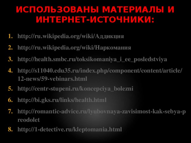ИСПОЛЬЗОВАНЫ МАТЕРИАЛЫ И ИНТЕРНЕТ-ИСТОЧНИКИ: http://ru.wikipedia.org/wiki/Аддикция http://ru.wikipedia.org/wiki/Наркомания http://health.smbc.ru/toksikomaniya_i_ee_posledstviya http://s11040.edu35.ru/index.php/component/content/article/12-news/59-vebinars.html http://centr-stupeni.ru/koncepciya_bolezni http://bi.gks.ru/links/health.html http://romantic-advice.ru/lyubovnaya-zavisimost-kak-sebya-preodolet http://1-detective.ru/kleptomania.html