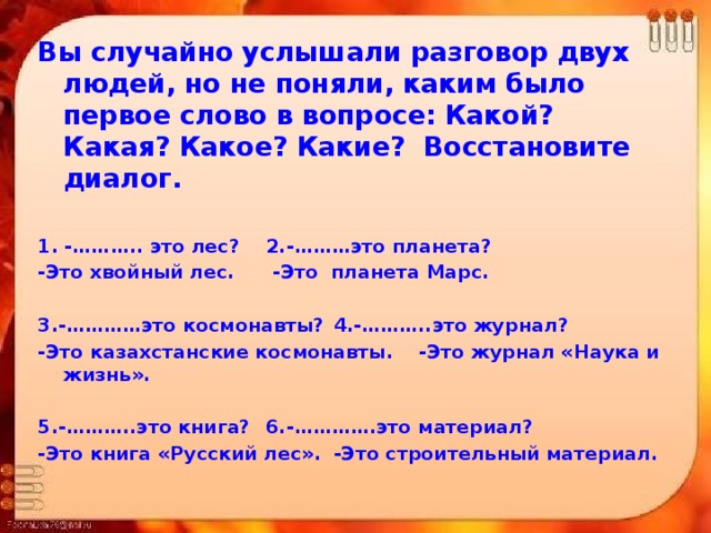 Вы случайно услышали разговор двух людей, но не поняли, каким было первое слово в вопросе: Какой? Какая? Какое? Какие? Восстановите диалог.  1. -……….. это лес?    2.-………это планета? -Это хвойный лес.    -Это планета Марс.    3.-…………это космонавты?   4.-………..это журнал? -Это казахстанские космонавты. -Это журнал «Наука и жизнь».  5.-………..это книга?    6.-………….это материал? -Это книга «Русский лес».  -Это строительный материал.