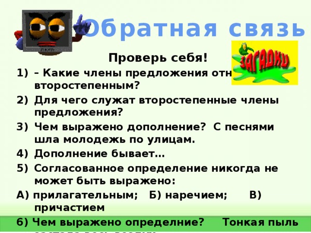 Обратная связь Проверь себя! – Какие члены предложения относятся к второстепенным? Для чего служат второстепенные члены предложения? Чем выражено дополнение? С песнями шла молодежь по улицам. Дополнение бывает… Согласованное определение никогда не может быть выражено: А) прилагательным; Б) наречием; В) причастием 6) Чем выражено определние? Тонкая пыль застала весь воздух.