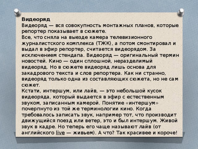 Видеоряд  Видеоряд — вся совокупность монтажных планов, которые репортер показывает в сюжете.   Все, что сняла на выезде камера телевизионного журналистского комплекса (ТЖК), а потом смонтировал и выдал в эфир репортер, считается видеорядом. За исключением стендапа. Видеоряд — оригинальный термин новостей. Кино — один сплошной, неразделимый видеоряд. Но в сюжете видеоряд лишь основа для закадрового текста и слов репортера. Как ни странно, видеоряд только одна из составляющих сюжета, но не сам сюжет.   Кстати, интершум, или лайв, — это небольшой кусок видеоряда, который выдается в эфир с естественным звуком, записанным камерой. Понятие «интершум» почерпнуто из той же терминологии кино. Когда требовалось записать звук, например тот, что производит движущийся поезд или ветер, это и был интершум. Живой звук в кадре. Но теперь его чаще называют лайв (от английского  live  — живьем). А что? Так красивее и короче!