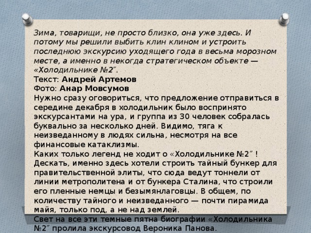 Зима, товарищи, не просто близко, она уже здесь. И потому мы решили выбить клин клином и устроить последнюю экскурсию уходящего года в весьма морозном месте, а именно в некогда стратегическом объекте — «Холодильнике №2″. Текст:  Андрей Артемов  Фото:  Анар Мовсумов Нужно сразу оговориться, что предложение отправиться в середине декабря в холодильник было воспринято экскурсантами на ура, и группа из 30 человек собралась буквально за несколько дней. Видимо, тяга к неизведанному в людях сильна, несмотря на все финансовые катаклизмы. Каких только легенд не ходит о «Холодильнике №2″ ! Дескать, именно здесь хотели строить тайный бункер для правительственной элиты, что сюда ведут тоннели от линии метрополитена и от бункера Сталина, что строили его пленные немцы и безымянлаговцы. В общем, по количеству тайного и неизведанного — почти пирамида майя, только под, а не над землей. Свет на все эти темные пятна биографии «Холодильника №2″ пролила экскурсовод Вероника Панова.