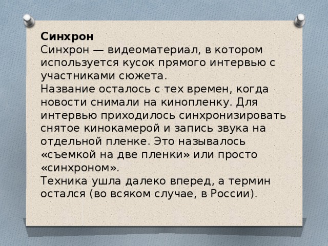 Синхрон  Синхрон — видеоматериал, в котором используется кусок прямого интервью с участниками сюжета.   Название осталось с тех времен, когда новости снимали на кинопленку. Для интервью приходилось синхронизировать снятое кинокамерой и запись звука на отдельной пленке. Это называлось «съемкой на две пленки» или просто «синхроном».   Техника ушла далеко вперед, а термин остался (во всяком случае, в России).