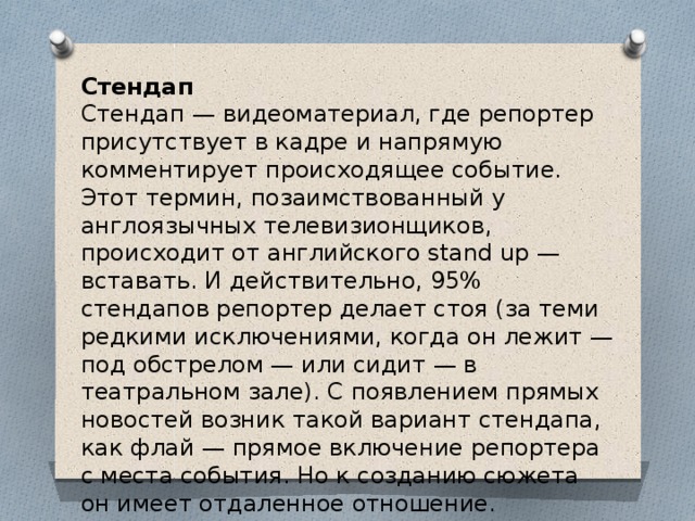 Стендап  Стендап — видеоматериал, где репортер присутствует в кадре и напрямую комментирует происходящее событие.   Этот термин, позаимствованный у англоязычных телевизионщиков, происходит от английского stand up — вставать. И действительно, 95% стендапов репортер делает стоя (за теми редкими исключениями, когда он лежит — под обстрелом — или сидит — в театральном зале). С появлением прямых новостей возник такой вариант стендапа, как флай — прямое включение репортера с места события. Но к созданию сюжета он имеет отдаленное отношение.