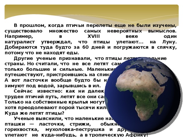 В прошлом, когда птичьи перелеты еще не были изучены, существовало множество самых невероятных вымыслов. Например, в XVIII веке один  натуралист утверждал, что птицы улетают... на Луну. Добираются туда будто за 60 дней и погружаются в спячку, потому что не находят еды.  Другие ученые признавали, что птицы летят в дальние страны. Но считали, что не все летят самостоятельно, а только большие и сильные. Маленькие же и слабые путешествуют, пристроившись на спинах больших. А вот ласточки вообще будто бы никуда не летят — зимуют под водой, зарывшись в ил.  Сейчас известно: как ни далек, как ни труден птичий путь, летят все они самостоятельно. Только на собственные крылья могут полагаться, хотя преодолевают порой тысячи километров. Куда же летят птицы?  Ученые выяснили, что маленькие наши пташки — ласточки, стрижи, обыкновенная горихвостка, мухоловка-пеструшка и другие — улетают не куда-нибудь, а в тропическую Африку!