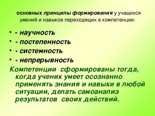 основных принципы формирования у учащихся умений и навыков переходящих в компетенции: - научность - постепенность - системность - непрерывность Компетенции сформированы тогда, когда ученик умеет осознанно применять знания и навыки в любой ситуации, делать самоанализ результатов своих действий.