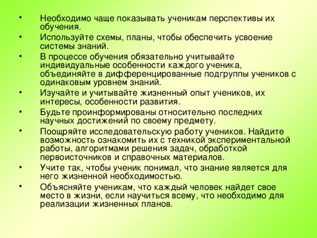 Необходимо чаще показывать ученикам перспективы их обучения. Используйте схемы, планы, чтобы обеспечить усвоение системы знаний. В процессе обучения обязательно учитывайте индивидуальные особенности каждого ученика, объединяйте в дифференцированные подгруппы учеников с одинаковым уровнем знаний. Изучайте и учитывайте жизненный опыт учеников, их интересы, особенности развития. Будьте проинформированы относительно последних научных достижений по своему предмету. Поощряйте исследовательскую работу учеников. Найдите возможность ознакомить их с техникой экспериментальной работы, алгоритмами решения задач, обработкой первоисточников и справочных материалов. Учите так, чтобы ученик понимал, что знание является для него жизненной необходимостью. Объясняйте ученикам, что каждый человек найдет свое место в жизни, если научиться всему, что необходимо для реализации жизненных планов.