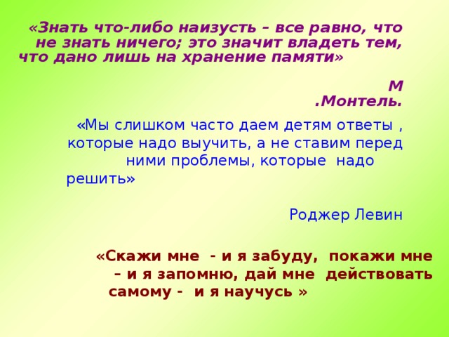 «Знать что-либо наизусть – все равно, что не знать ничего; это значит владеть тем, что дано лишь на хранение памяти» М .Монтель.  «Мы слишком часто даем детям ответы , которые надо выучить, а не ставим перед ними проблемы, которые надо решить» Роджер Левин «Скажи мне - и я забуду, покажи мне – и я запомню, дай мне действовать самому - и я научусь » Китайская мудрость