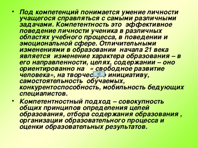 Под компетенций понимается умение личности учащегося справляться с самыми различными задачами. Компетентность это эффективное поведение личности ученика в различных областях учебного процесса, в поведении и эмоциональной сфере. Отличительными изменениями в образовании начала 21 века является изменение характера образования – в его направленности, целях, содержании – оно ориентированно на « свободное развитие человека», на творческую инициативу, самостоятельность обучаемых, конкурентоспособность, мобильность бедующих специалистов. Компетентностный подход – совокупность общих принципов определения целей образования, отбора содержания образования , организации образовательного процесса и оценки образовательных результатов.