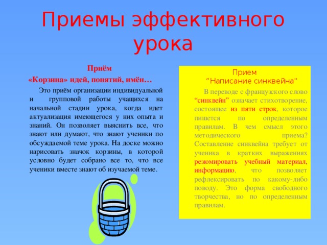 Приемы эффективного урока  Приём «Корзина» идей, понятий, имён…  Это приём организации индивидуальной и групповой работы учащихся на начальной стадии урока, когда идет актуализация имеющегося у них опыта и знаний. Он позволяет выяснить все, что знают или думают, что знают ученики по обсуждаемой теме урока. На доске можно нарисовать значок корзины, в которой условно  будет собрано все то, что все ученики вместе знают об изучаемой теме. Прием  “Написание синквейна