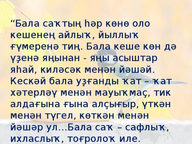 “ Бала саҡтың һәр көнө оло кешенең айлыҡ, йыллыҡ ғүмеренә тиң. Бала кеше көн дә үҙенә яңынан - яңы асыштар яһай, киләсәк менән йәшәй. Кескәй бала уҙғанды ҡат – ҡат хәтерләү менән мауыҡмаҫ, тик алдағына ғына алҫығыр, үткән менән түгел, көткән менән йәшәр ул…Бала саҡ – сафлыҡ, ихласлыҡ, тоғролоҡ иле.