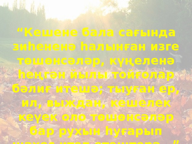 “ Кешене бала сағында зиһененә һалынған изге төшөнсәләр, күңеленә һеңгән йылы тойғолар бәлиғ итешә; тыуған ер, ил, выждан, кешелек кеүек оло төшөнсәләр бар рухын һуғарып шәхес итеп етештерә…”