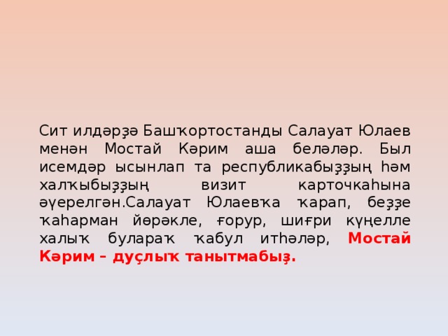 Сит илдәрҙә Башҡортостанды Салауат Юлаев менән Мостай Кәрим аша беләләр. Был исемдәр ысынлап та республикабыҙҙың һәм халҡыбыҙҙың визит карточкаһына әүерелгән.Салауат Юлаевҡа ҡарап, беҙҙе ҡаһарман йөрәкле, ғорур, шиғри күңелле халыҡ булараҡ ҡабул итһәләр, Мостай Кәрим – дуҫлыҡ танытмабыҙ.