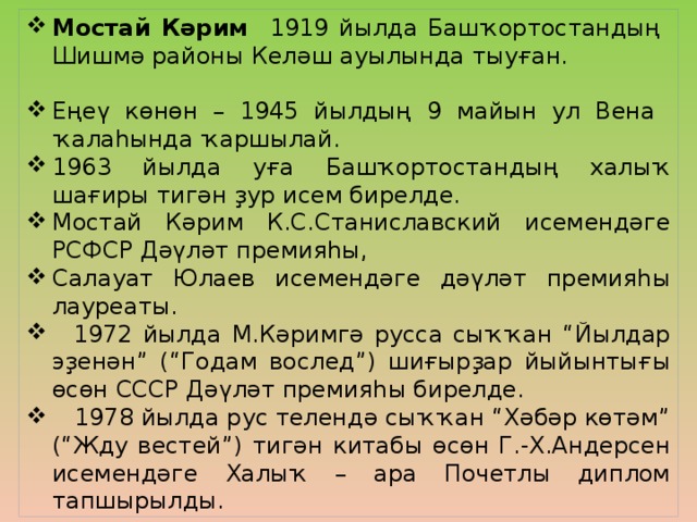 Мостай Кәрим 1919 йылда Башҡортостандың Шишмә районы Келәш ауылында тыуған. Еңеү көнөн – 1945 йылдың 9 майын ул Вена ҡалаһында ҡаршылай. 1963 йылда уға Башҡортостандың халыҡ шағиры тигән ҙур исем бирелде. Мостай Кәрим К.С.Станиславский исемендәге РСФСР Дәүләт премияһы, Салауат Юлаев исемендәге дәүләт премияһы лауреаты.  1972 йылда М.Кәримгә русса сыҡҡан “Йылдар эҙенән” (“Годам вослед”) шиғырҙар йыйынтығы өсөн СССР Дәүләт премияһы бирелде.  1978 йылда рус телендә сыҡҡан “Хәбәр көтәм” (“Жду вестей”) тигән китабы өсөн Г.-Х.Андерсен исемендәге Халыҡ – ара Почетлы диплом тапшырылды.