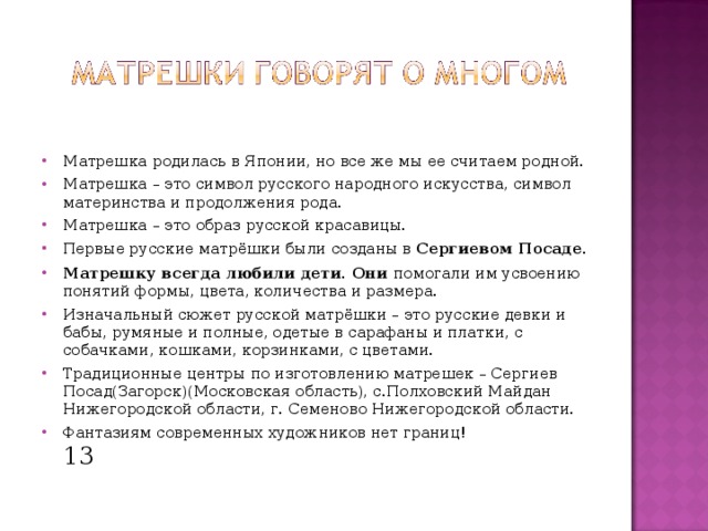 Матрешка родилась в Японии, но все же мы ее считаем родной. Матрешка – это символ русского народного искусства, символ материнства и продолжения рода. Матрешка – это образ русской красавицы. Первые русские матрёшки были созданы в Сергиевом Посаде. Матрешку всегда любили дети. Они помогали им усвоению понятий формы, цвета, количества и размера. Изначальный сюжет русской матрёшки – это русские девки и бабы, румяные и полные, одетые в сарафаны и платки, с собачками, кошками, корзинками, с цветами. Традиционные центры по изготовлению матрешек – Сергиев Посад(Загорск)(Московская область), с.Полховский Майдан Нижегородской области, г. Семеново Нижегородской области. Фантазиям современных художников нет границ!  13