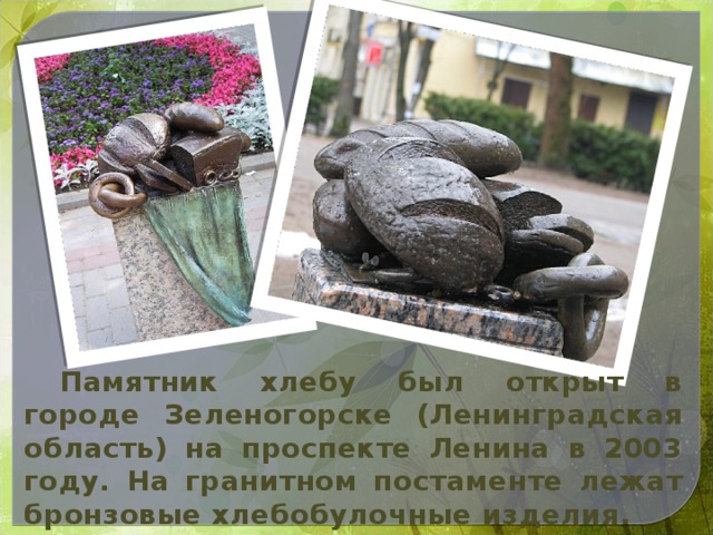 Памятник хлебу был открыт в городе Зеленогорске (Ленинградская область) на проспекте Ленина в 2003 году. На гранитном постаменте лежат бронзовые хлебобулочные изделия.