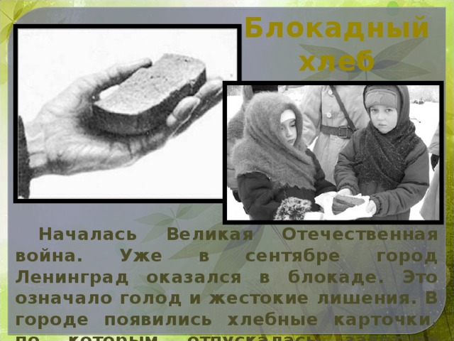 Блокадный хлеб  Началась Великая Отечественная война. Уже в сентябре город Ленинград оказался в блокаде. Это означало голод и жестокие лишения. В городе появились хлебные карточки, по которым отпускалась заветная норма хлеба.