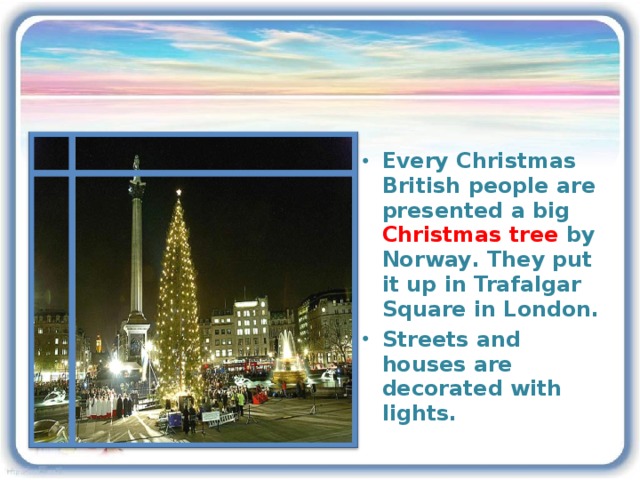 Every Christmas British people are presented a big Christmas tree by Norway . They put it up in Trafalgar Square in London. Streets and houses are decorated with lights.